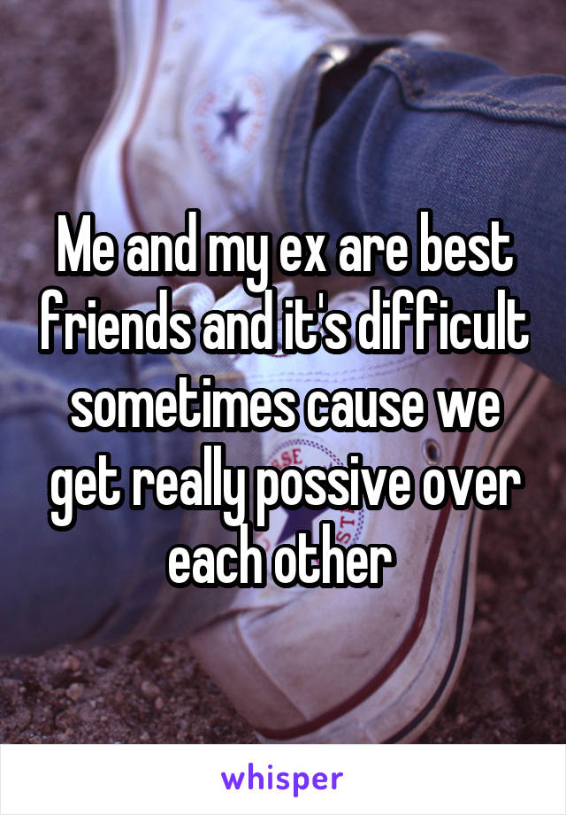 Me and my ex are best friends and it's difficult sometimes cause we get really possive over each other 