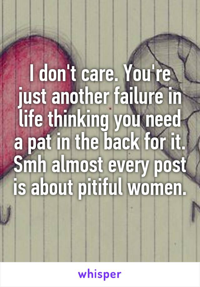 I don't care. You're just another failure in life thinking you need a pat in the back for it. Smh almost every post is about pitiful women. 