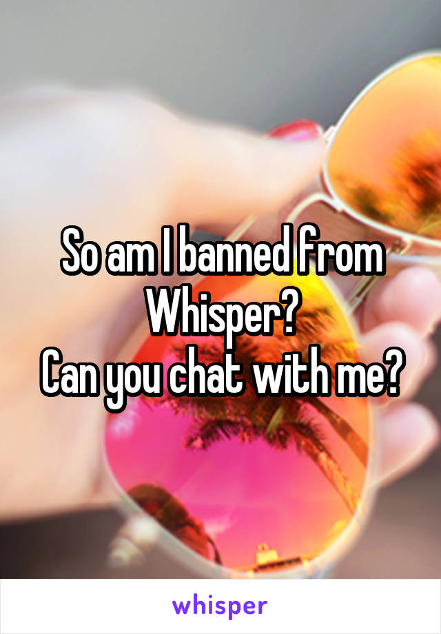 So am I banned from Whisper?
Can you chat with me?