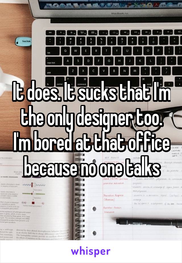 It does. It sucks that I'm the only designer too. I'm bored at that office because no one talks