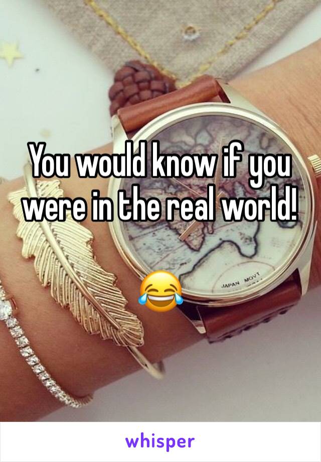 You would know if you were in the real world!

😂 