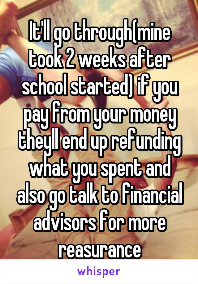 It'll go through(mine took 2 weeks after school started) if you pay from your money theyll end up refunding what you spent and also go talk to financial advisors for more reasurance