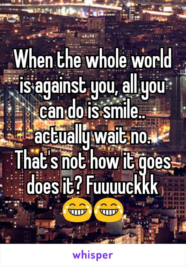 When the whole world is against you, all you can do is smile.. actually wait no. That's not how it goes does it? Fuuuuckkk 😂😂