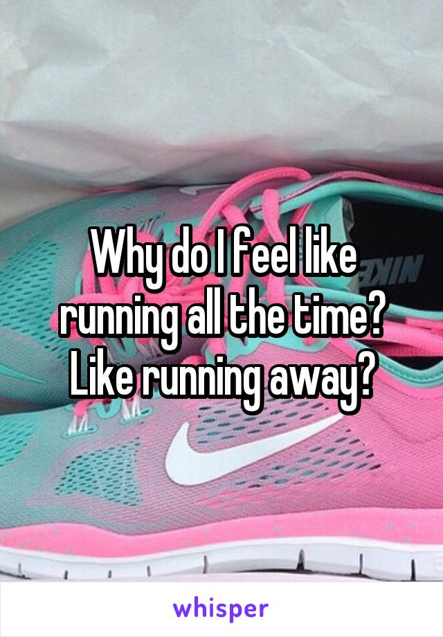 Why do I feel like running all the time? Like running away?