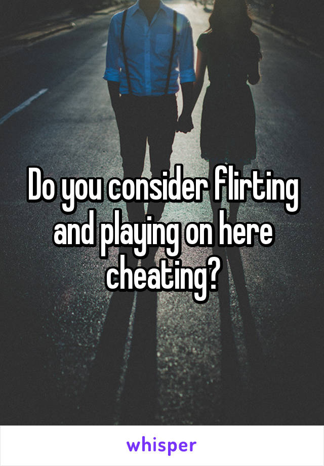 Do you consider flirting and playing on here cheating?