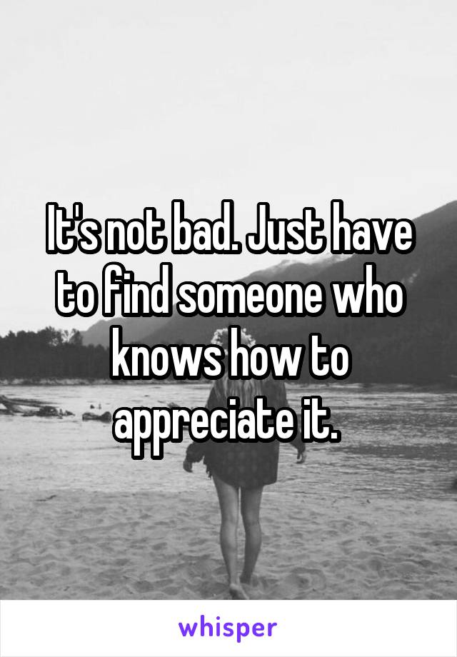 It's not bad. Just have to find someone who knows how to appreciate it. 