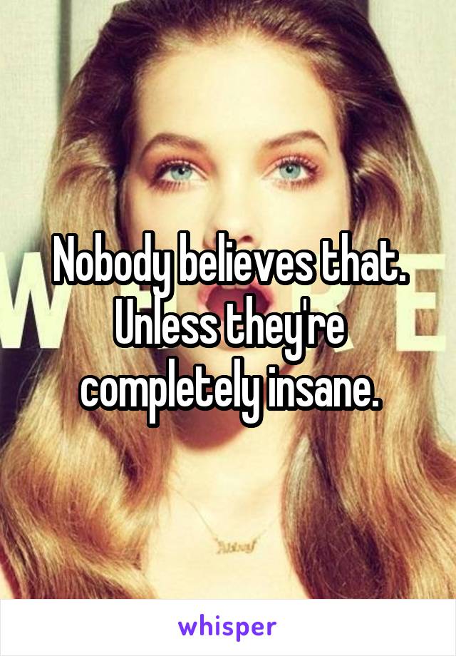 Nobody believes that. Unless they're completely insane.