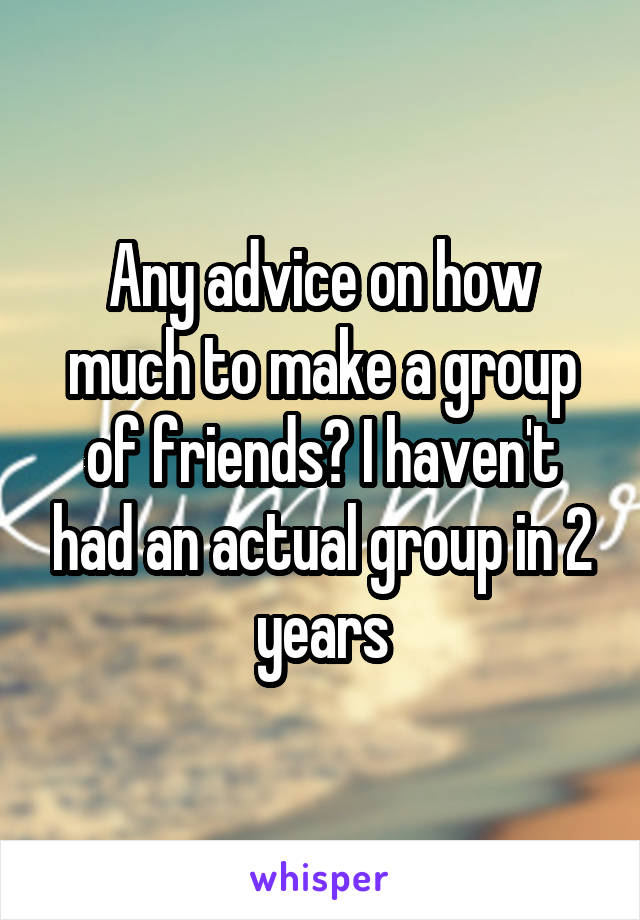 Any advice on how much to make a group of friends? I haven't had an actual group in 2 years