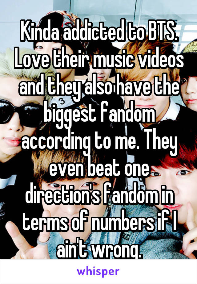 Kinda addicted to BTS. Love their music videos and they also have the biggest fandom according to me. They even beat one direction's fandom in terms of numbers if I ain't wrong.