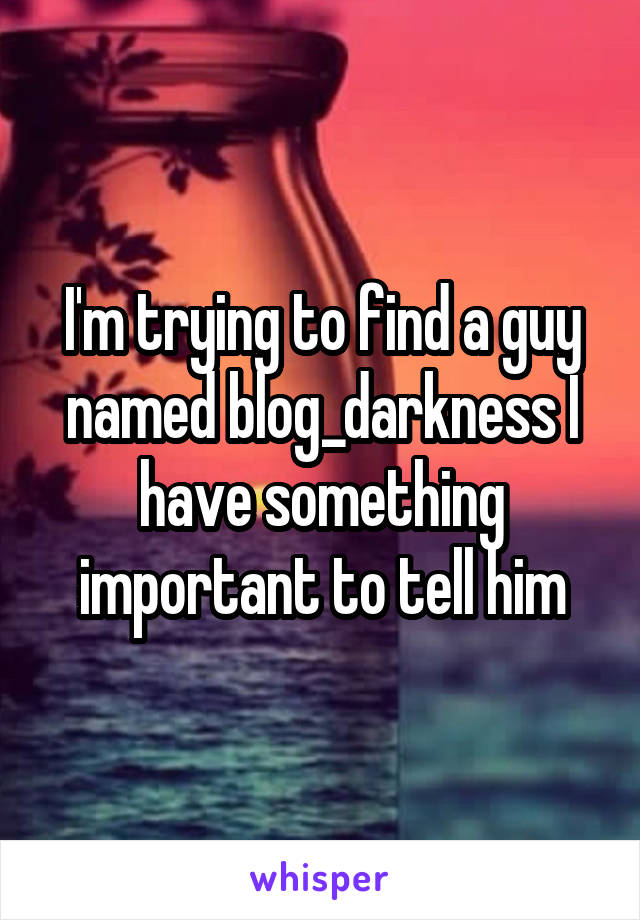 I'm trying to find a guy named blog_darkness I have something important to tell him