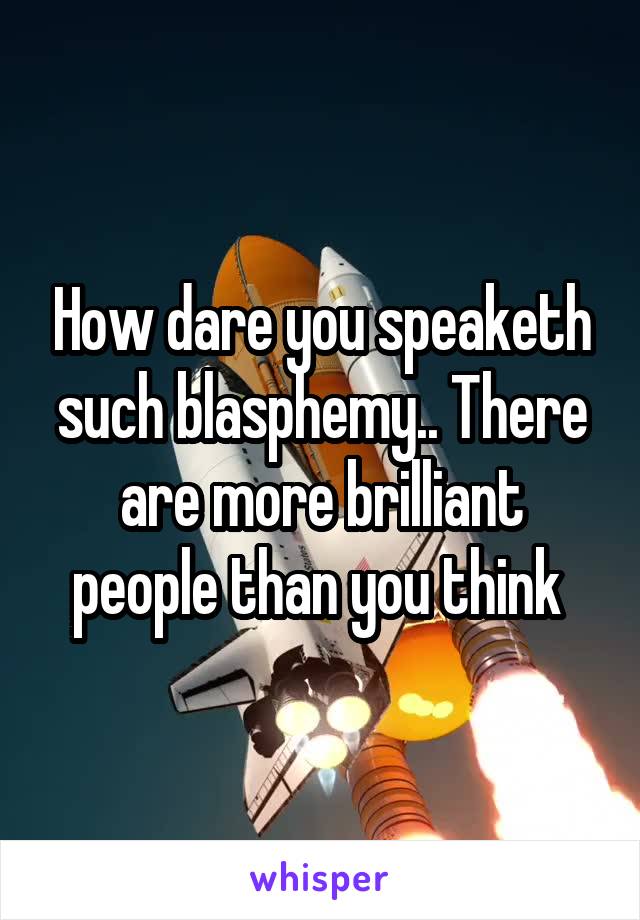 How dare you speaketh such blasphemy.. There are more brilliant people than you think 