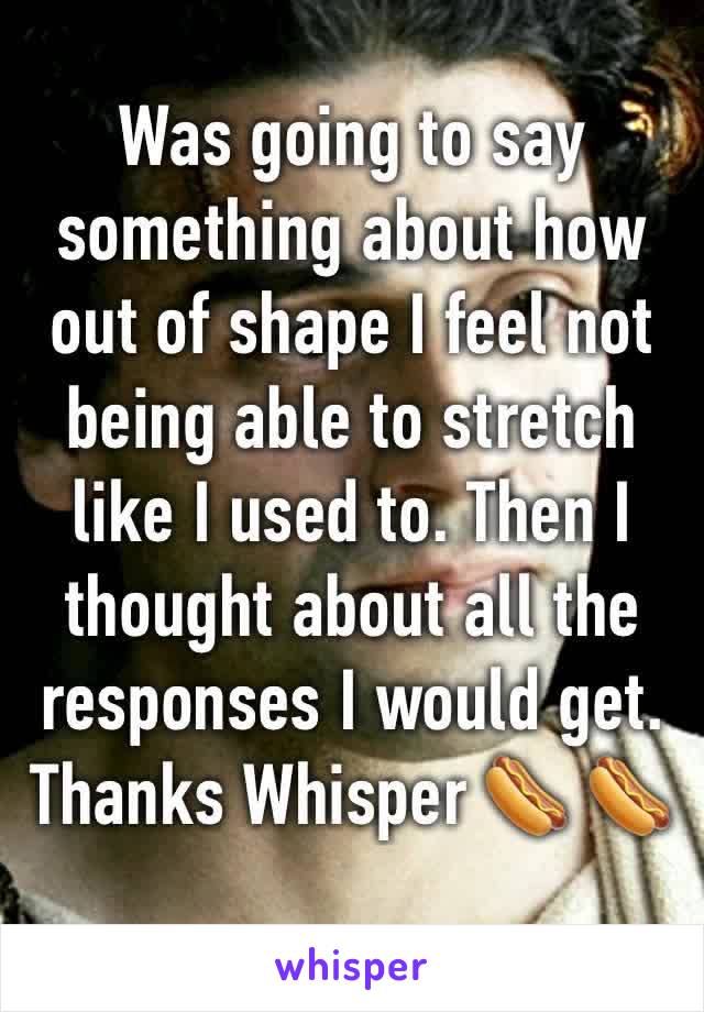 Was going to say something about how out of shape I feel not being able to stretch like I used to. Then I thought about all the responses I would get. 
Thanks Whisper 🌭 🌭 