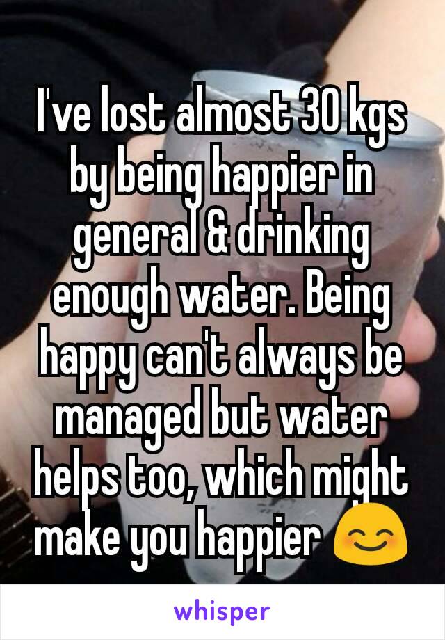 I've lost almost 30 kgs by being happier in general & drinking enough water. Being happy can't always be managed but water helps too, which might make you happier 😊