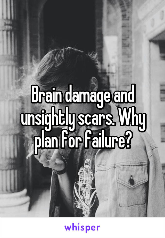 Brain damage and unsightly scars. Why plan for failure?