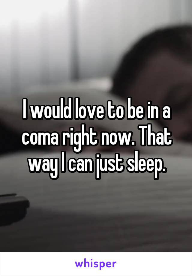 I would love to be in a coma right now. That way I can just sleep.