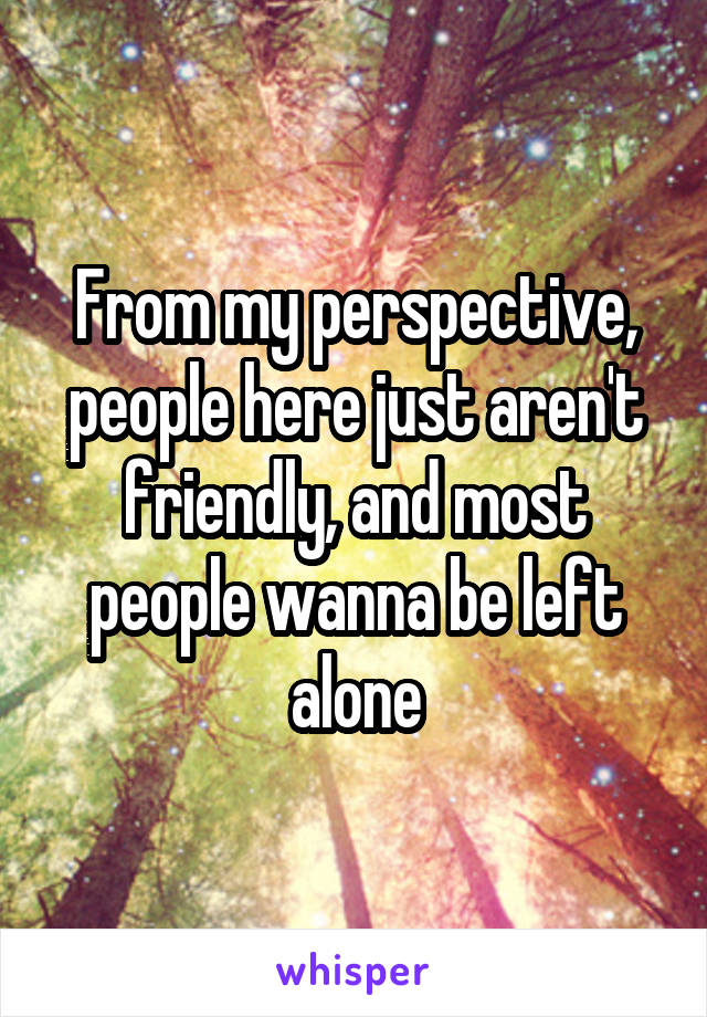 From my perspective, people here just aren't friendly, and most people wanna be left alone