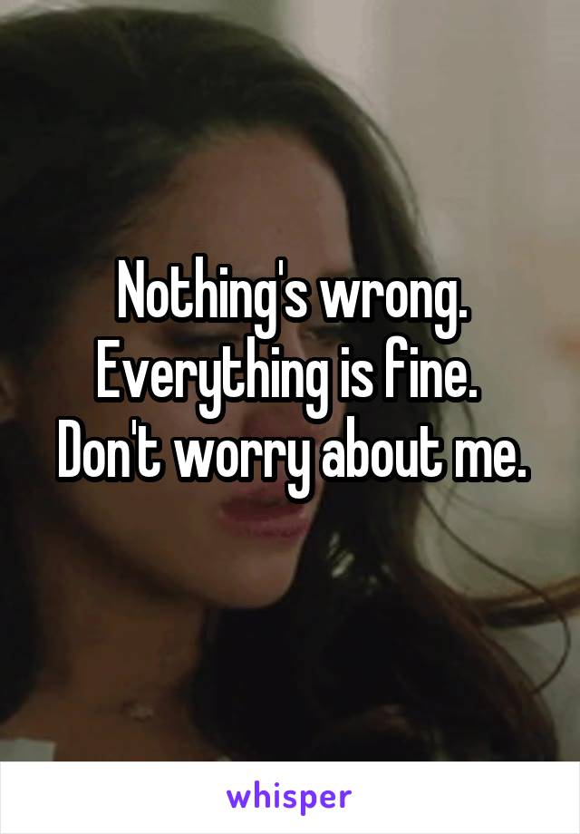 Nothing's wrong.
Everything is fine. 
Don't worry about me.
