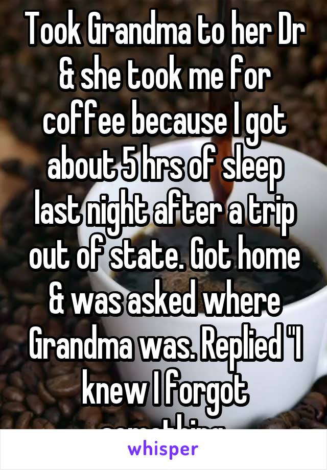 Took Grandma to her Dr & she took me for coffee because I got about 5 hrs of sleep last night after a trip out of state. Got home & was asked where Grandma was. Replied "I knew I forgot something.