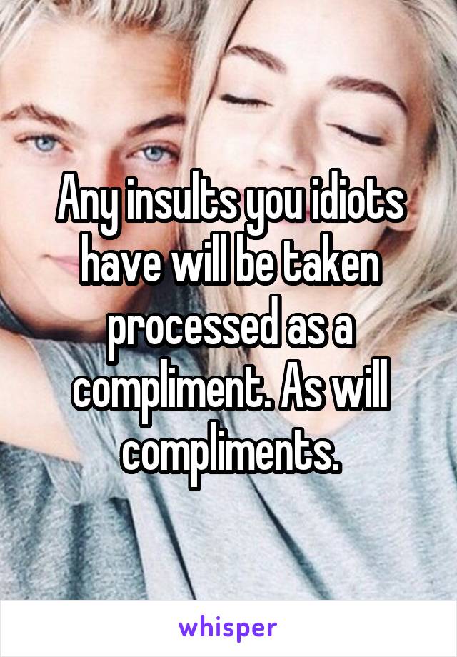 Any insults you idiots have will be taken processed as a compliment. As will compliments.