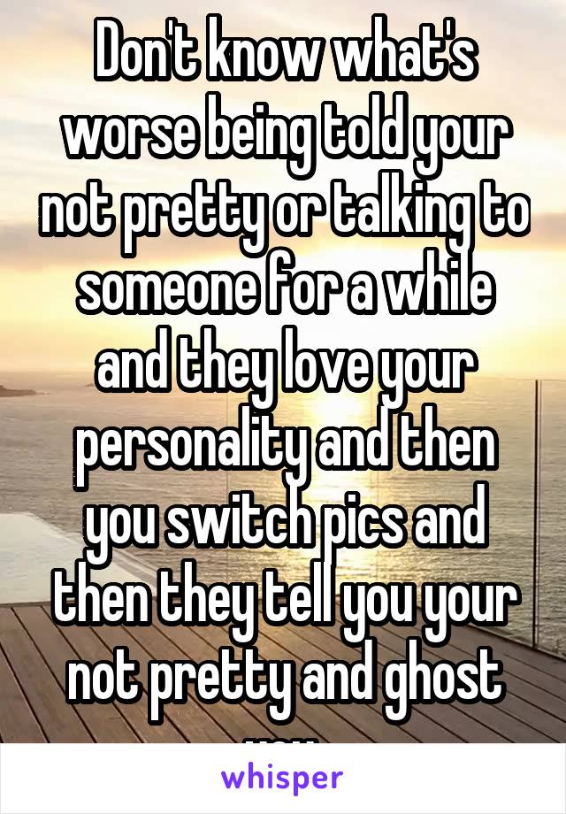 Don't know what's worse being told your not pretty or talking to someone for a while and they love your personality and then you switch pics and then they tell you your not pretty and ghost you 