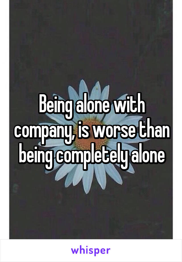 Being alone with company, is worse than being completely alone