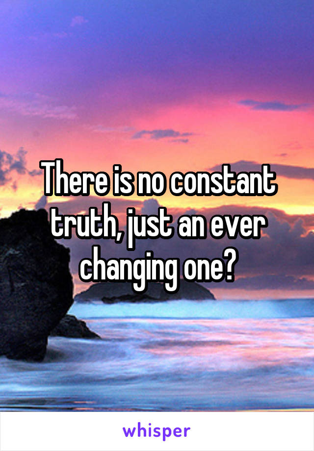 There is no constant truth, just an ever changing one?