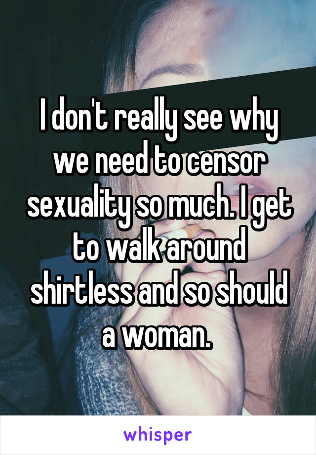 I don't really see why we need to censor sexuality so much. I get to walk around shirtless and so should a woman. 