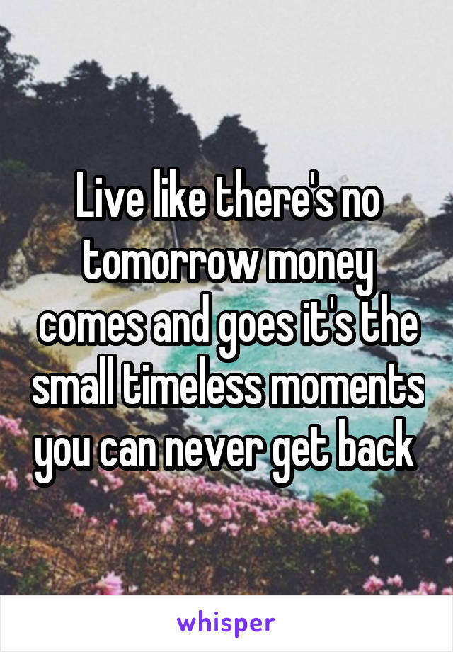 Live like there's no tomorrow money comes and goes it's the small timeless moments you can never get back 