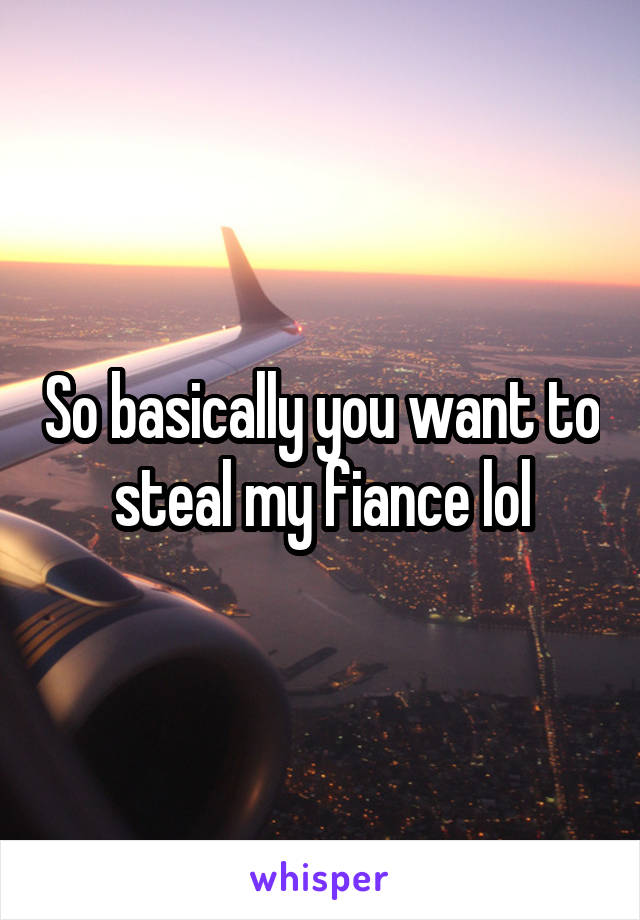 So basically you want to steal my fiance lol