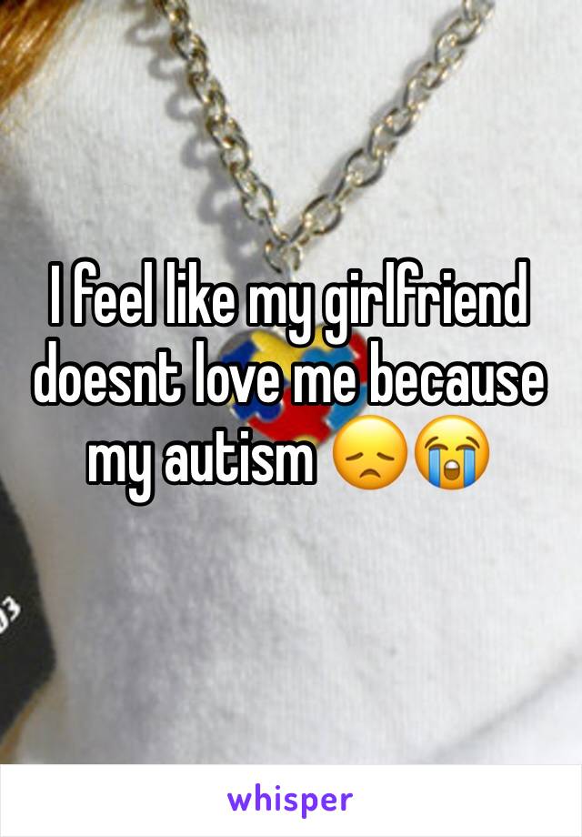 I feel like my girlfriend doesnt love me because my autism 😞😭