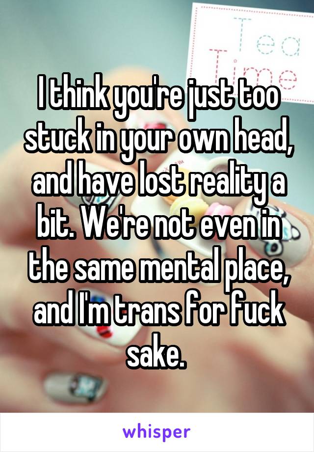 I think you're just too stuck in your own head, and have lost reality a bit. We're not even in the same mental place, and I'm trans for fuck sake. 