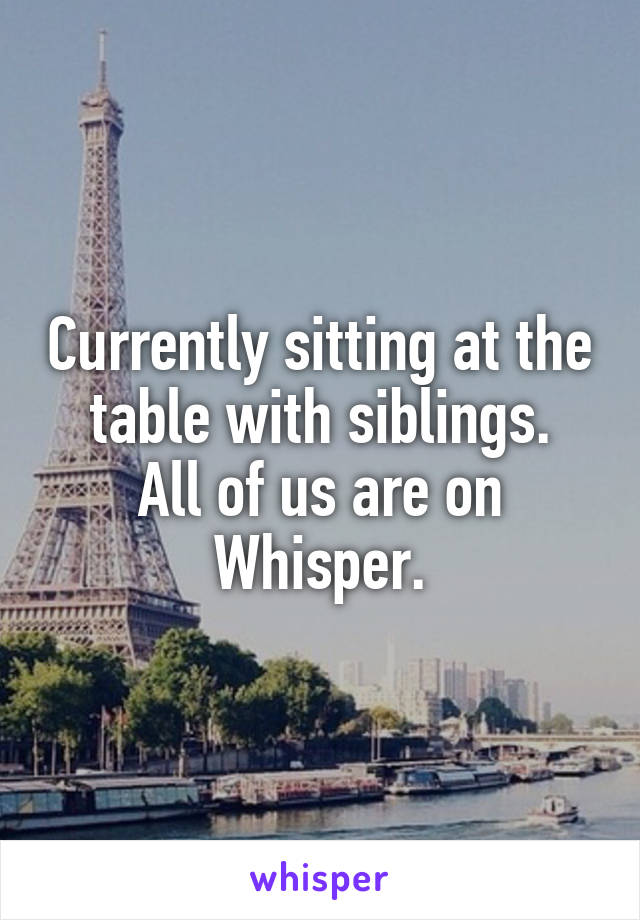 Currently sitting at the table with siblings.
All of us are on Whisper.