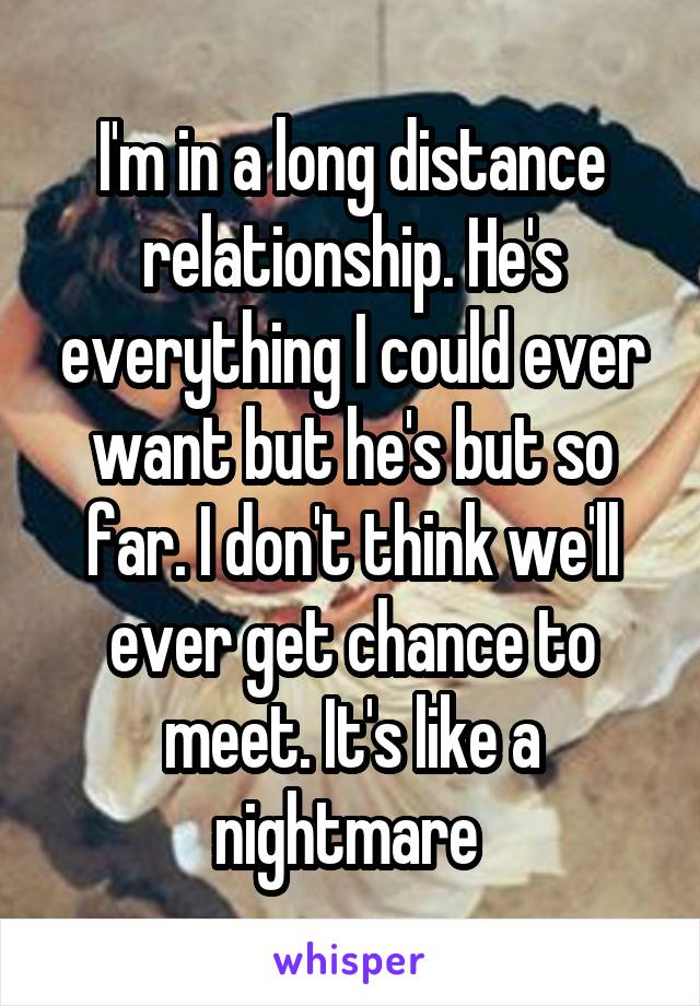 I'm in a long distance relationship. He's everything I could ever want but he's but so far. I don't think we'll ever get chance to meet. It's like a nightmare 