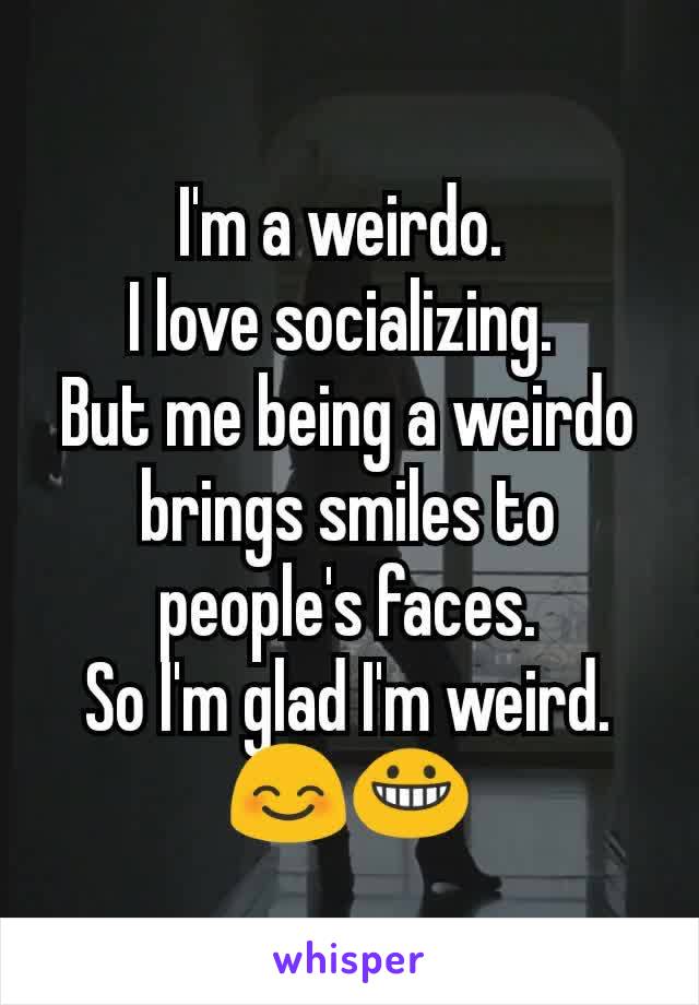 I'm a weirdo. 
I love socializing. 
But me being a weirdo brings smiles to people's faces.
So I'm glad I'm weird. 😊😀