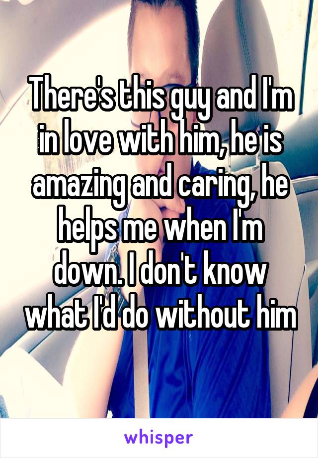 There's this guy and I'm in love with him, he is amazing and caring, he helps me when I'm down. I don't know what I'd do without him 