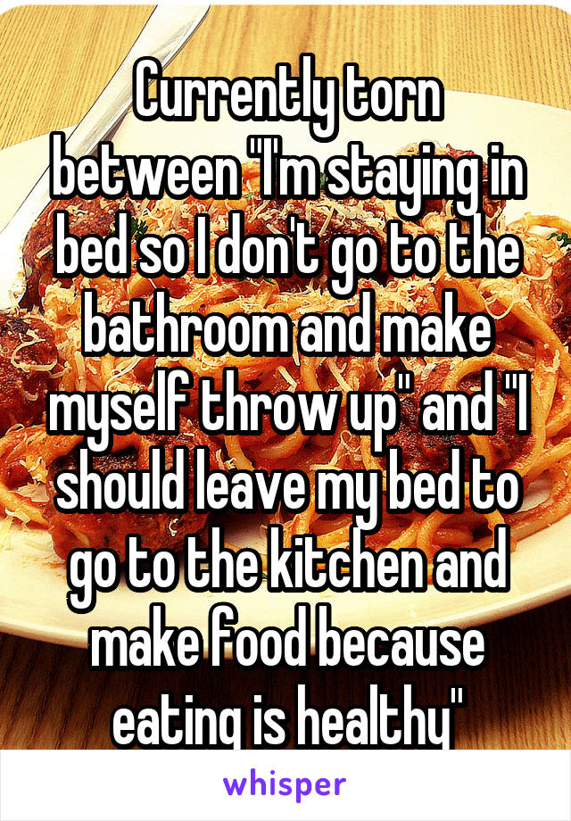 Currently torn between "I'm staying in bed so I don't go to the bathroom and make myself throw up" and "I should leave my bed to go to the kitchen and make food because eating is healthy"