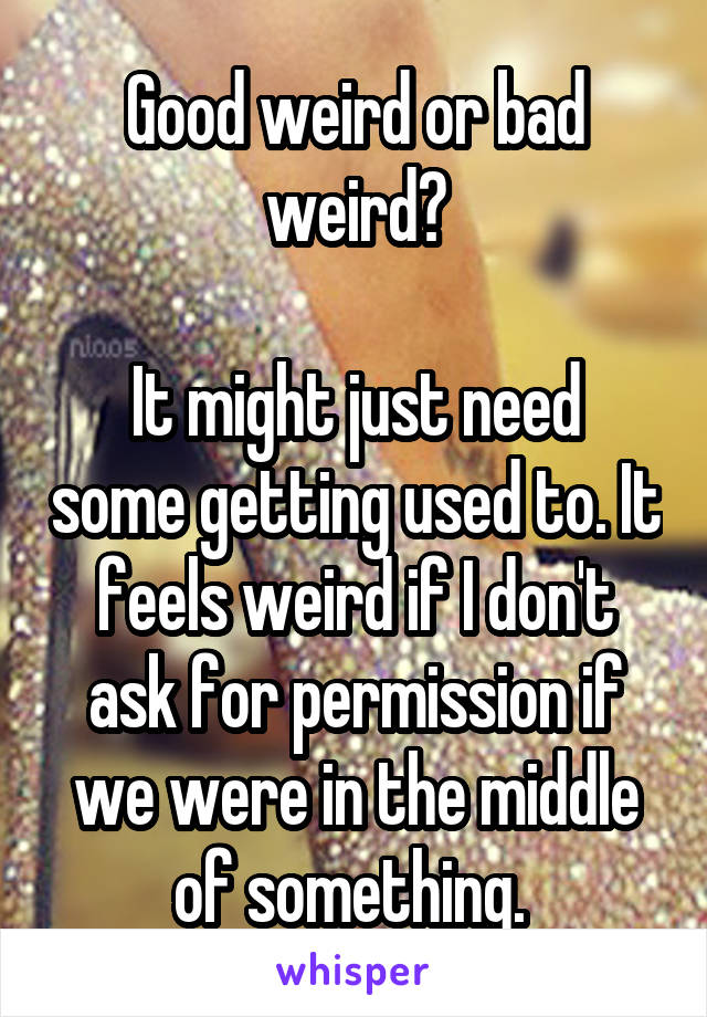 Good weird or bad weird?

It might just need some getting used to. It feels weird if I don't ask for permission if we were in the middle of something. 