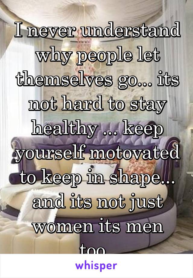 I never understand why people let themselves go... its not hard to stay healthy ... keep yourself motovated to keep in shape... and its not just women its men too..