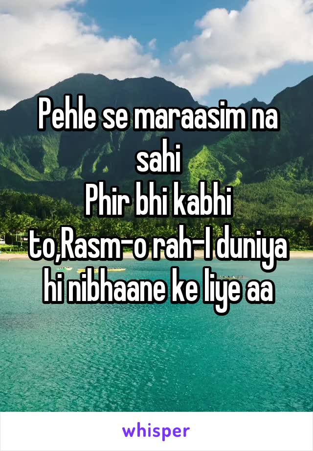 Pehle se maraasim na sahi
Phir bhi kabhi to,Rasm-o rah-I duniya hi nibhaane ke liye aa
