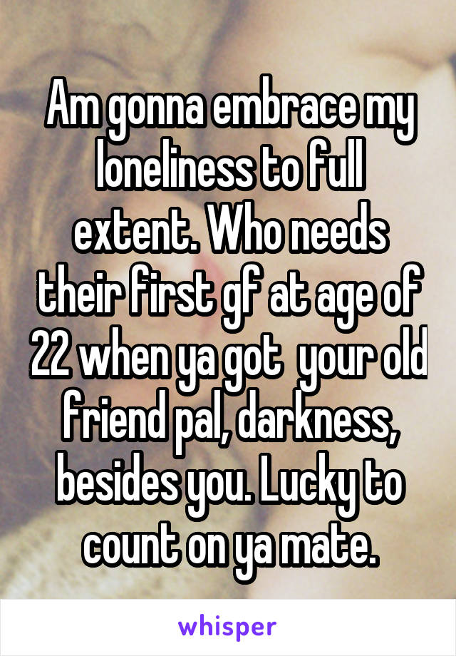 Am gonna embrace my loneliness to full extent. Who needs their first gf at age of 22 when ya got  your old friend pal, darkness, besides you. Lucky to count on ya mate.