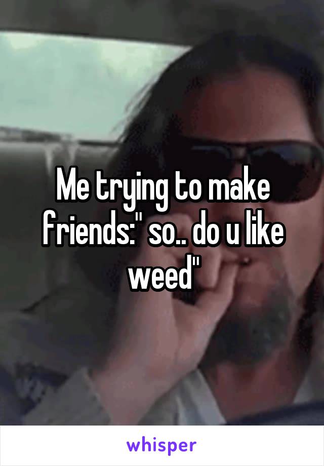 Me trying to make friends:" so.. do u like weed"