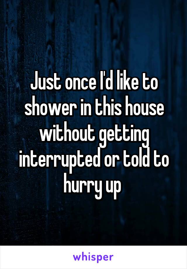 Just once I'd like to shower in this house without getting interrupted or told to hurry up 