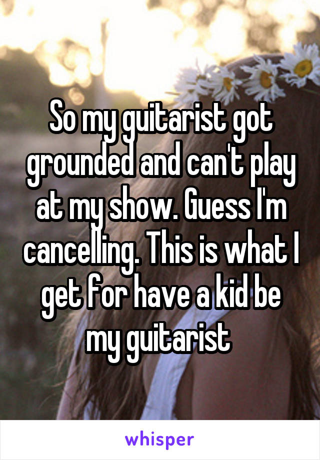 So my guitarist got grounded and can't play at my show. Guess I'm cancelling. This is what I get for have a kid be my guitarist 