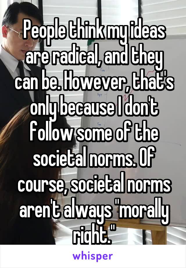 People think my ideas are radical, and they can be. However, that's only because I don't follow some of the societal norms. Of course, societal norms aren't always "morally right."