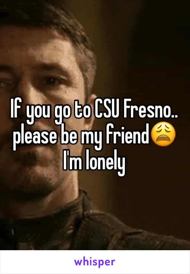 If you go to CSU Fresno.. please be my friend😩 I'm lonely 