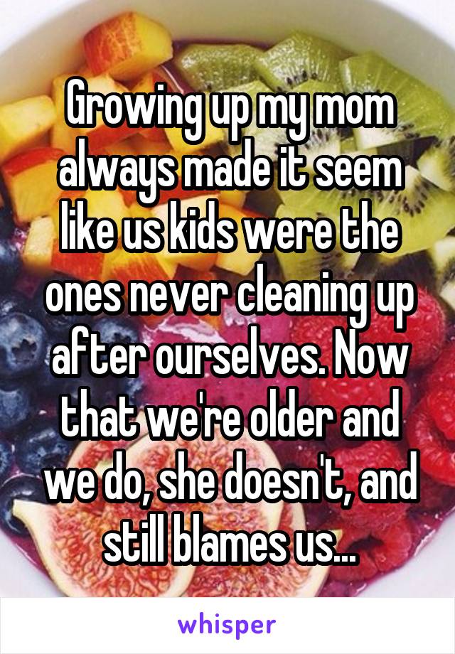 Growing up my mom always made it seem like us kids were the ones never cleaning up after ourselves. Now that we're older and we do, she doesn't, and still blames us...