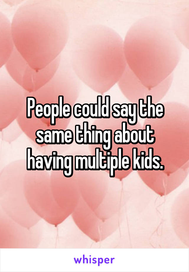 People could say the same thing about having multiple kids.