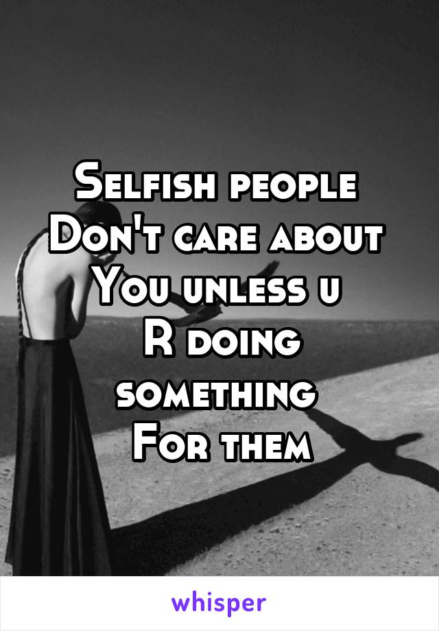 Selfish people 
Don't care about 
You unless u 
R doing something 
For them