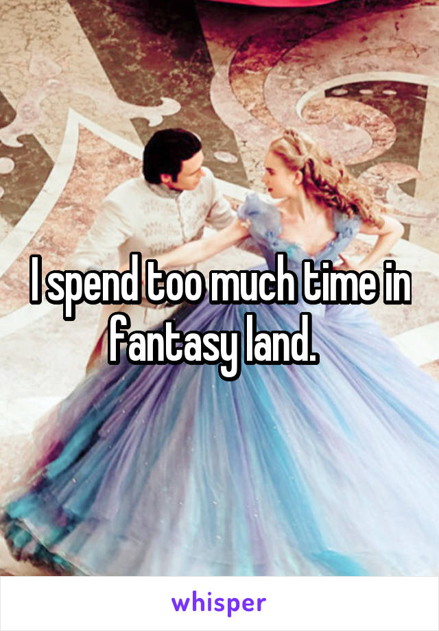 I spend too much time in fantasy land.  