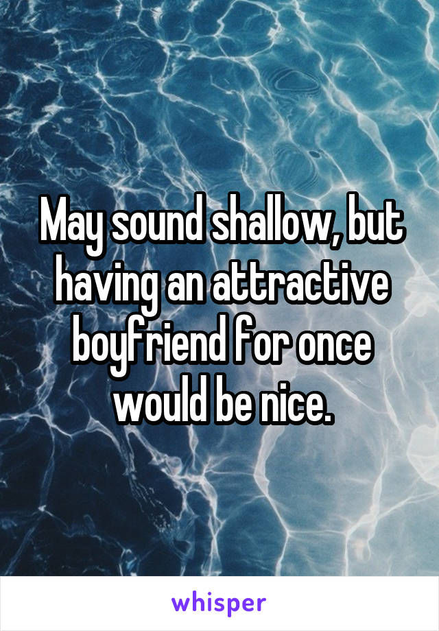 May sound shallow, but having an attractive boyfriend for once would be nice.